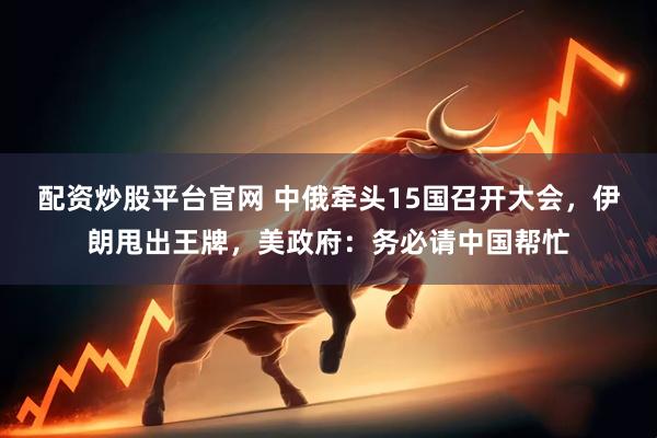 配资炒股平台官网 中俄牵头15国召开大会，伊朗甩出王牌，美政府：务必请中国帮忙