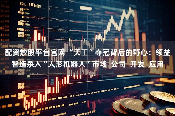 配资炒股平台官网 “天工”夺冠背后的野心：领益智造杀入“人形机器人”市场_公司_开发_应用