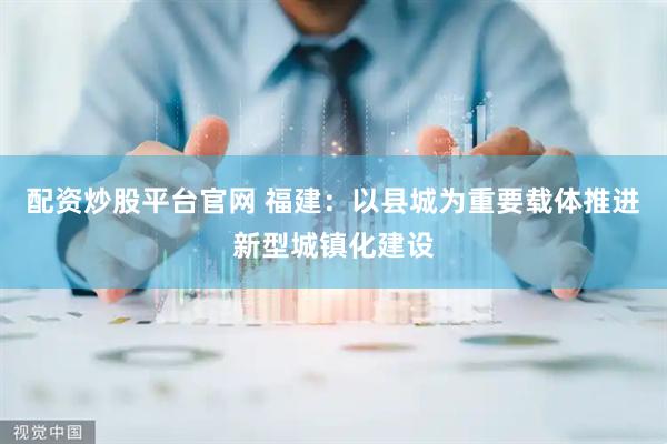 配资炒股平台官网 福建：以县城为重要载体推进新型城镇化建设