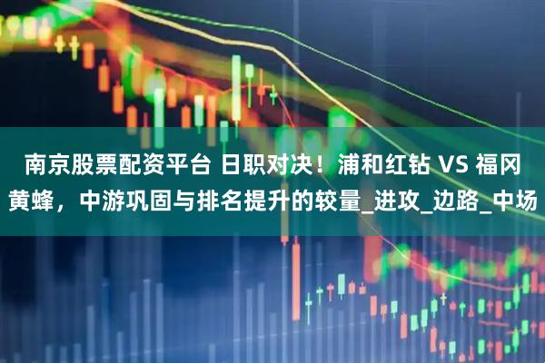 南京股票配资平台 日职对决！浦和红钻 VS 福冈黄蜂，中游巩固与排名提升的较量_进攻_边路_中场