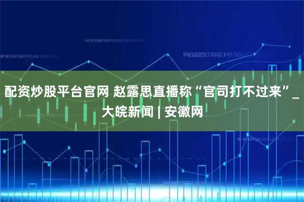 配资炒股平台官网 赵露思直播称“官司打不过来”_大皖新闻 | 安徽网