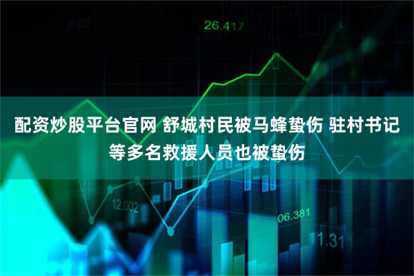 配资炒股平台官网 舒城村民被马蜂蛰伤 驻村书记等多名救援人员也被蛰伤