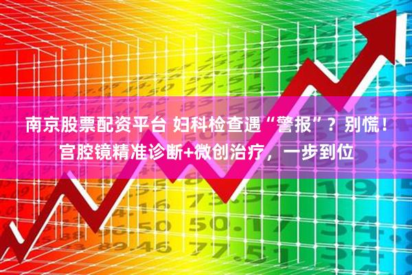 南京股票配资平台 妇科检查遇“警报”？别慌！宫腔镜精准诊断+微创治疗，一步到位