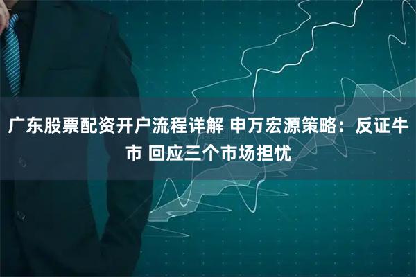 广东股票配资开户流程详解 申万宏源策略：反证牛市 回应三个市场担忧