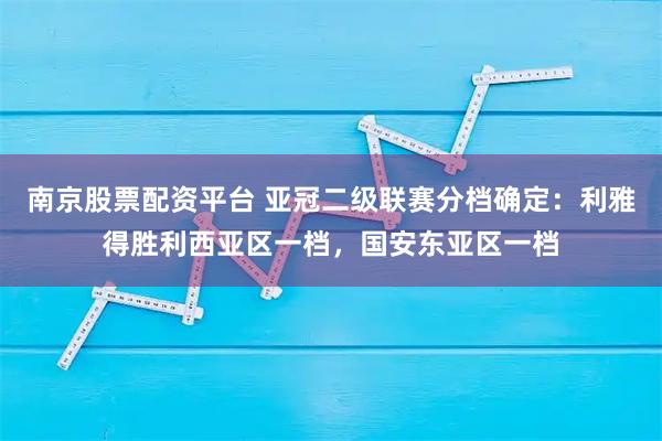 南京股票配资平台 亚冠二级联赛分档确定：利雅得胜利西亚区一档，国安东亚区一档