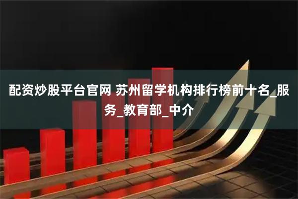配资炒股平台官网 苏州留学机构排行榜前十名_服务_教育部_中介