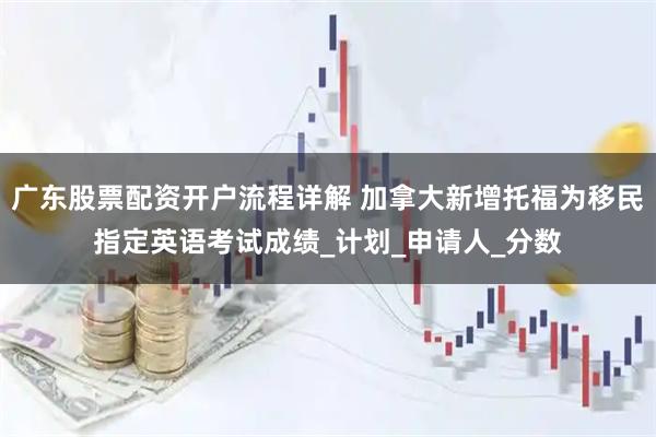 广东股票配资开户流程详解 加拿大新增托福为移民指定英语考试成绩_计划_申请人_分数