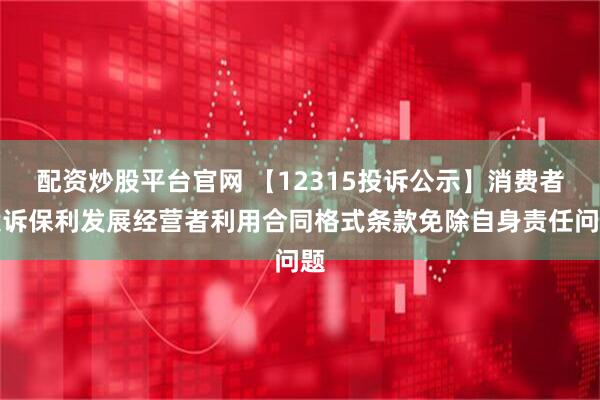 配资炒股平台官网 【12315投诉公示】消费者投诉保利发展经营者利用合同格式条款免除自身责任问题
