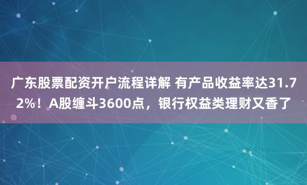 广东股票配资开户流程详解 有产品收益率达31.72%！A股缠斗3600点，银行权益类理财又香了