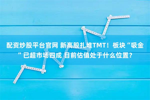 配资炒股平台官网 新高股扎堆TMT！板块“吸金”已超市场四成 目前估值处于什么位置？