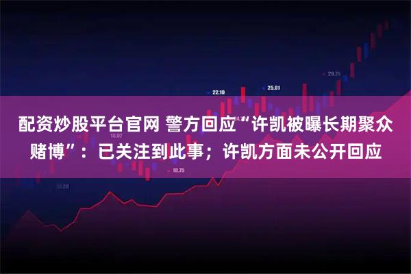 配资炒股平台官网 警方回应“许凯被曝长期聚众赌博”：已关注到此事；许凯方面未公开回应