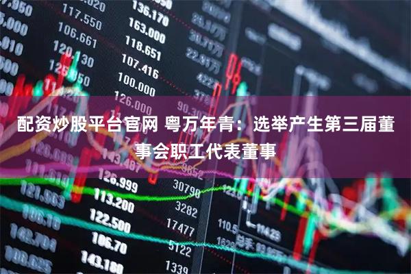 配资炒股平台官网 粤万年青：选举产生第三届董事会职工代表董事