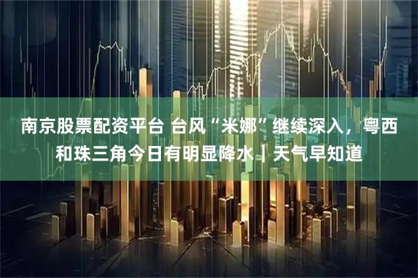 南京股票配资平台 台风“米娜”继续深入，粤西和珠三角今日有明显降水｜天气早知道