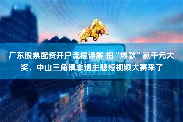 广东股票配资开户流程详解 拍“爆款”赢千元大奖，中山三角镇非遗主题短视频大赛来了