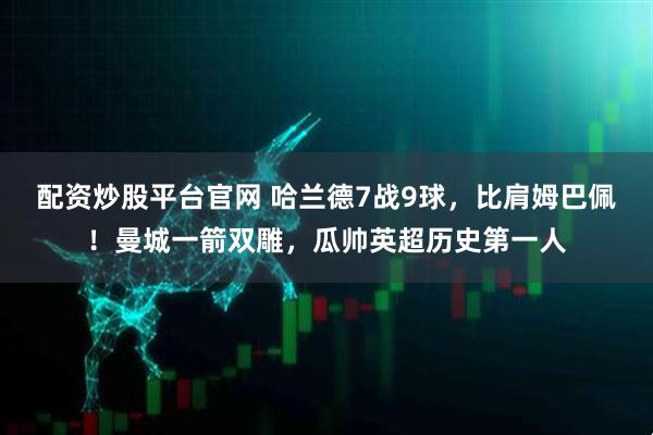 配资炒股平台官网 哈兰德7战9球，比肩姆巴佩！曼城一箭双雕，瓜帅英超历史第一人