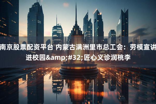 南京股票配资平台 内蒙古满洲里市总工会：劳模宣讲进校园 匠心义诊润桃李