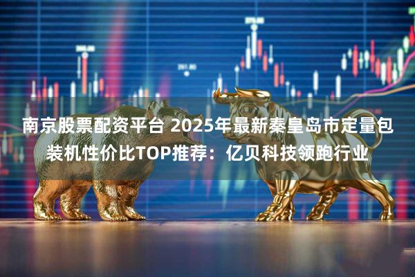 南京股票配资平台 2025年最新秦皇岛市定量包装机性价比TOP推荐:亿贝科技领跑行业