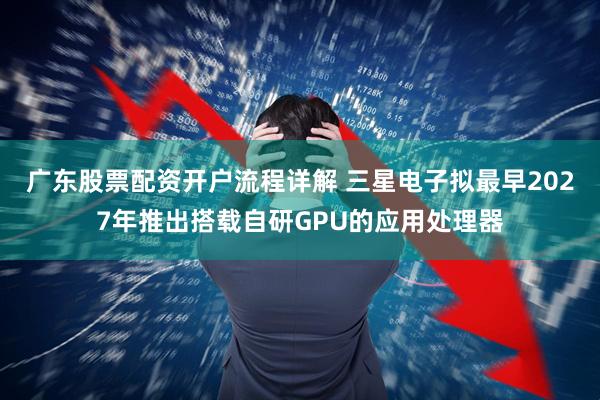 广东股票配资开户流程详解 三星电子拟最早2027年推出搭载自研GPU的应用处理器