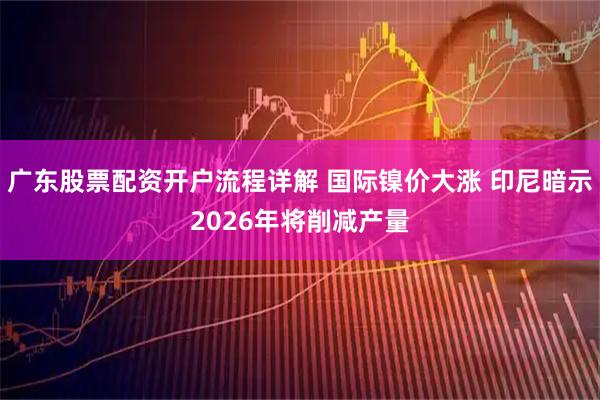 广东股票配资开户流程详解 国际镍价大涨 印尼暗示2026年将削减产量