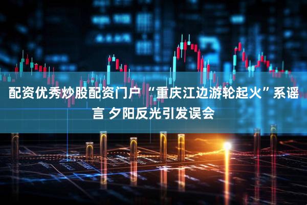 配资优秀炒股配资门户 “重庆江边游轮起火”系谣言 夕阳反光引发误会