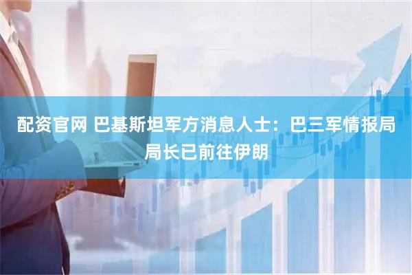 配资官网 巴基斯坦军方消息人士：巴三军情报局局长已前往伊朗