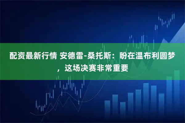 配资最新行情 安德雷-桑托斯：盼在温布利圆梦，这场决赛非常重要